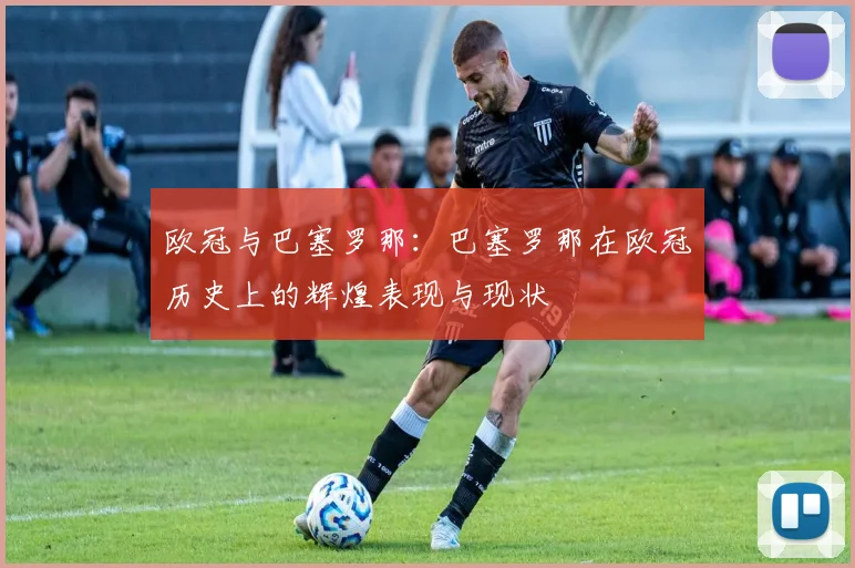 欧冠与巴塞罗那：巴塞罗那在欧冠历史上的辉煌表现与现状