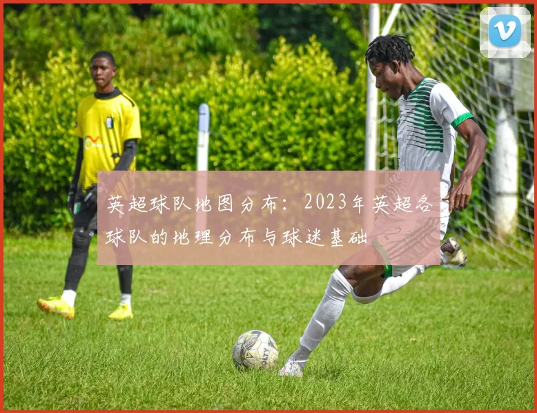 英超球队地图分布:2023年英超各球队的地理分布与球迷基础
