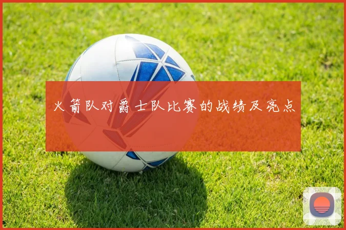 火箭队对爵士队比赛的战绩及亮点