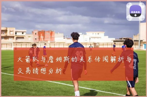 火箭队与詹姆斯的关系传闻解析与交易猜想分析