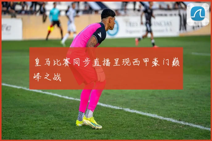 皇马比赛同步直播呈现西甲豪门巅峰之战