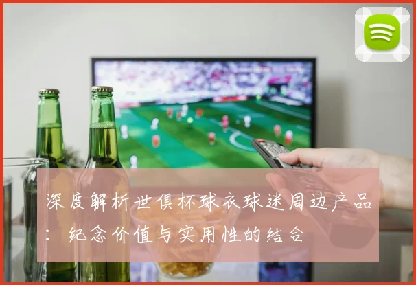 深度解析世俱杯球衣球迷周边产品:纪念价值与实用性的结合