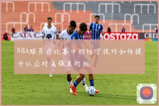NBA球员在比赛中的防守技巧如何提升以应对高强度对抗